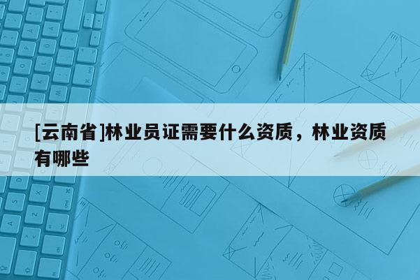 [云南省]林業(yè)員證需要什么資質(zhì)，林業(yè)資質(zhì)有哪些
