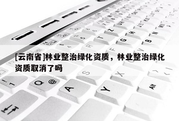 [云南省]林業整治綠化資質，林業整治綠化資質取消了嗎