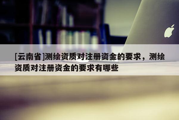 [云南省]測繪資質(zhì)對注冊資金的要求，測繪資質(zhì)對注冊資金的要求有哪些