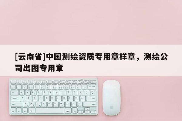 [云南省]中國測繪資質專用章樣章，測繪公司出圖專用章