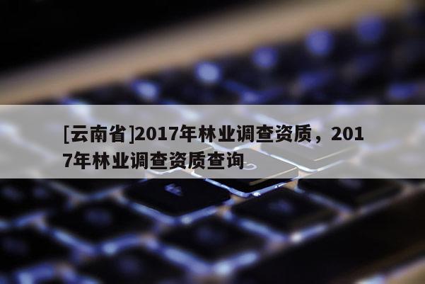 [云南省]2017年林業調查資質，2017年林業調查資質查詢