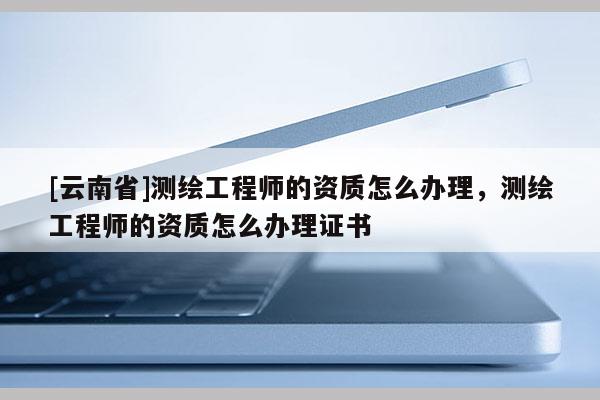 [云南省]測繪工程師的資質怎么辦理，測繪工程師的資質怎么辦理證書