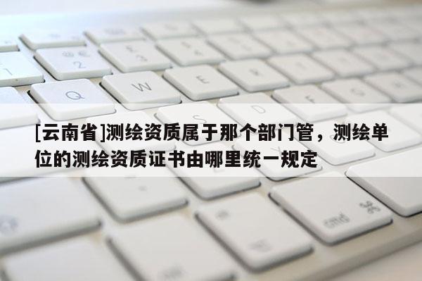 [云南省]測繪資質屬于那個部門管，測繪單位的測繪資質證書由哪里統一規定