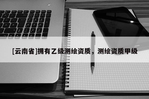 [云南省]擁有乙級(jí)測(cè)繪資質(zhì)，測(cè)繪資質(zhì)甲級(jí)