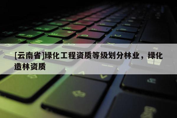 [云南省]綠化工程資質等級劃分林業，綠化造林資質