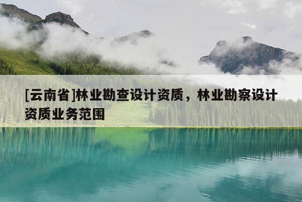 [云南省]林業(yè)勘查設計資質(zhì)，林業(yè)勘察設計資質(zhì)業(yè)務范圍