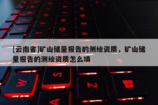 [云南省]礦山儲(chǔ)量報(bào)告的測(cè)繪資質(zhì)，礦山儲(chǔ)量報(bào)告的測(cè)繪資質(zhì)怎么填