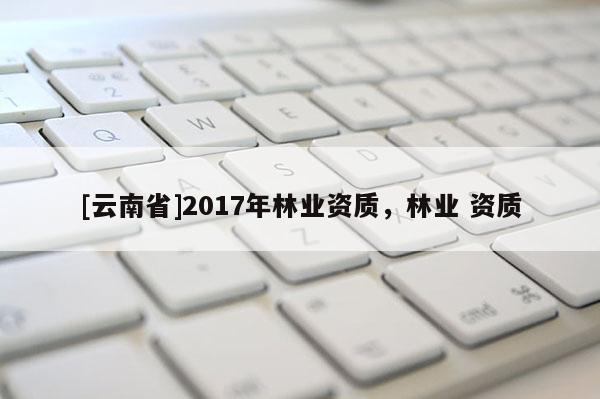 [云南省]2017年林業(yè)資質(zhì)，林業(yè) 資質(zhì)