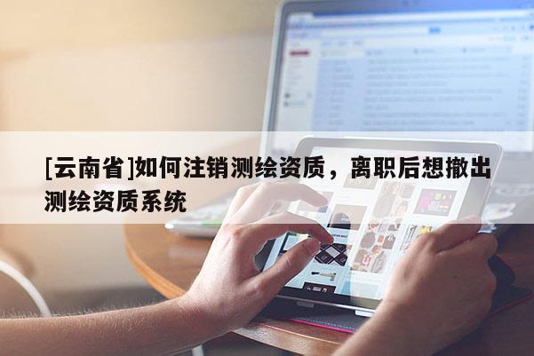 [云南省]如何注銷測(cè)繪資質(zhì)，離職后想撤出測(cè)繪資質(zhì)系統(tǒng)