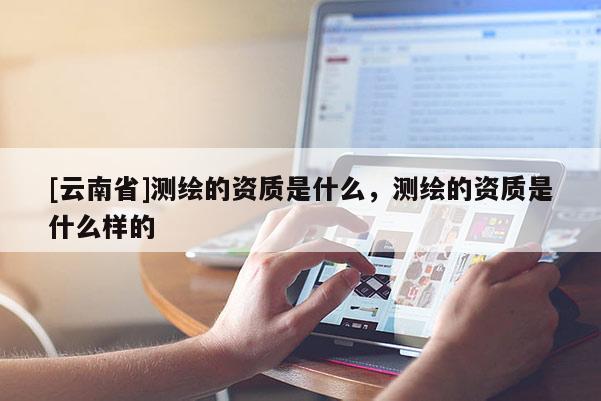 [云南省]測繪的資質是什么，測繪的資質是什么樣的