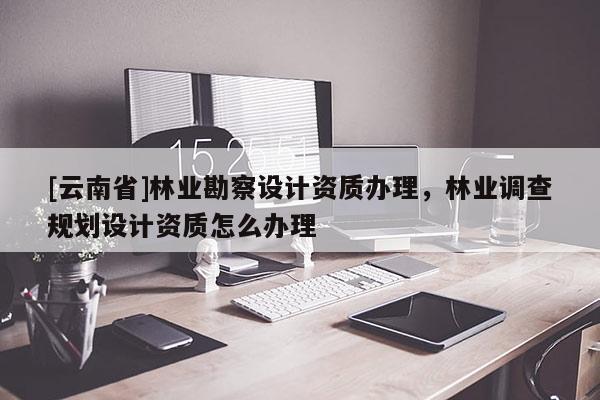 [云南省]林業勘察設計資質辦理，林業調查規劃設計資質怎么辦理