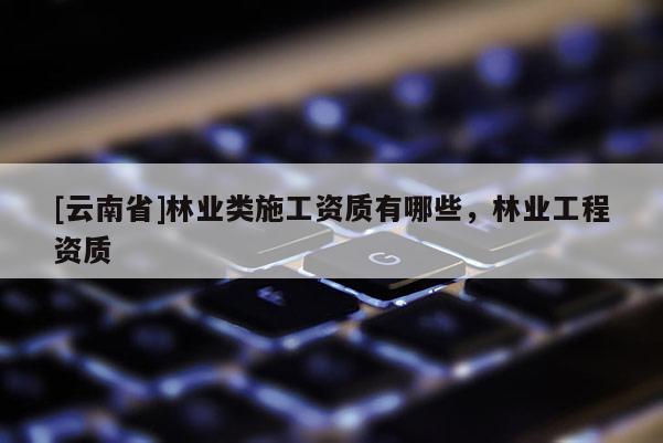 [云南省]林業(yè)類施工資質(zhì)有哪些，林業(yè)工程資質(zhì)