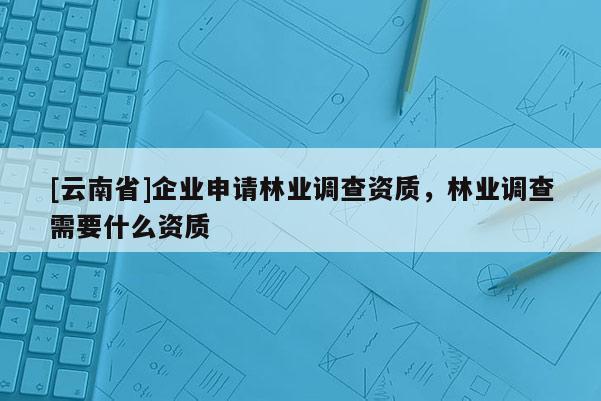 [云南省]企業申請林業調查資質，林業調查需要什么資質