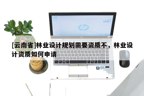 [云南省]林業(yè)設(shè)計(jì)規(guī)劃需要資質(zhì)不，林業(yè)設(shè)計(jì)資質(zhì)如何申請(qǐng)
