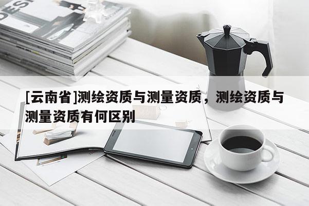 [云南省]測繪資質(zhì)與測量資質(zhì)，測繪資質(zhì)與測量資質(zhì)有何區(qū)別