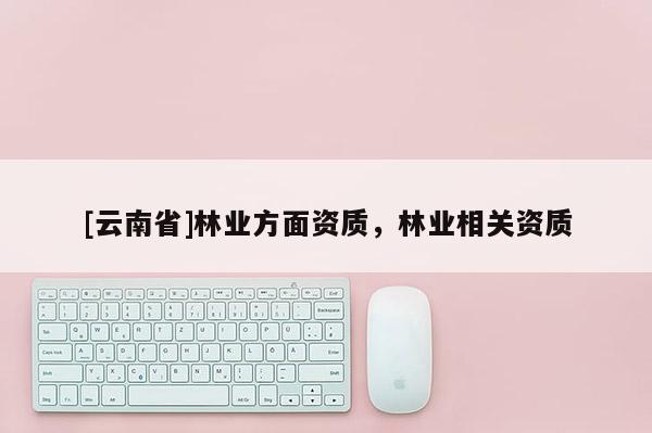 [云南省]林業(yè)方面資質(zhì)，林業(yè)相關(guān)資質(zhì)