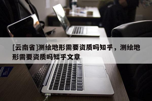 [云南省]測繪地形需要資質嗎知乎，測繪地形需要資質嗎知乎文章