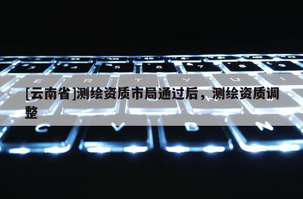 [云南省]測繪資質(zhì)市局通過后，測繪資質(zhì)調(diào)整