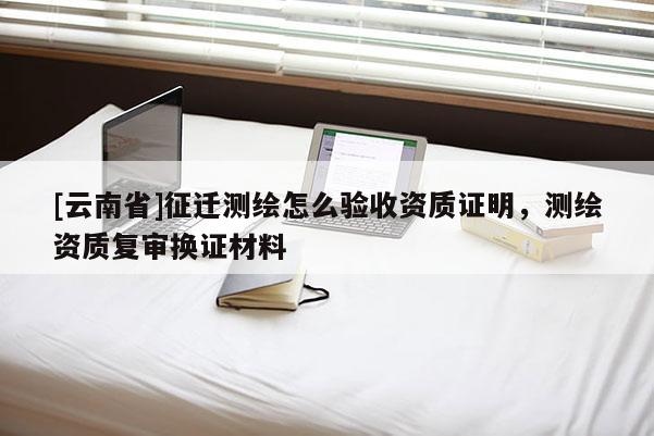 [云南省]征遷測繪怎么驗收資質證明，測繪資質復審換證材料