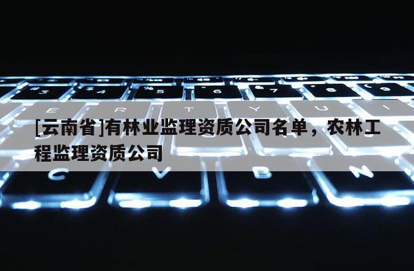 [云南省]有林業監理資質公司名單，農林工程監理資質公司