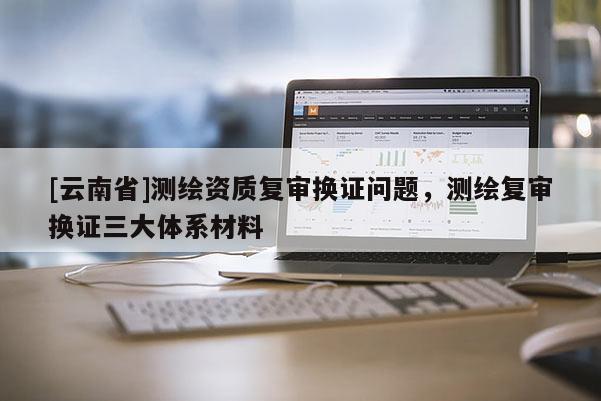 [云南省]測繪資質復審換證問題，測繪復審換證三大體系材料