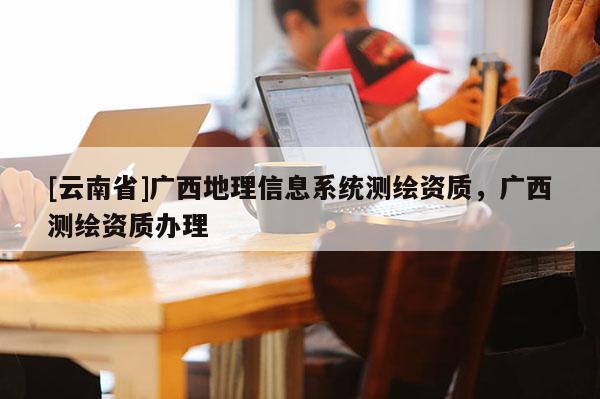 [云南省]廣西地理信息系統測繪資質，廣西測繪資質辦理