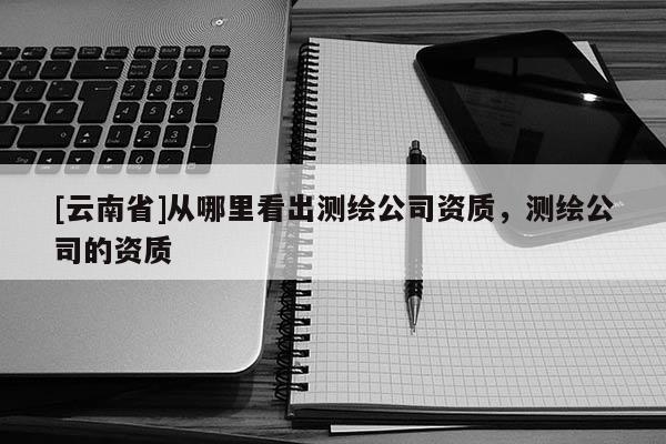[云南省]從哪里看出測繪公司資質，測繪公司的資質