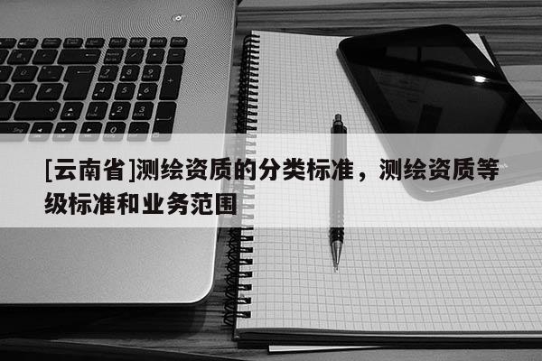 [云南省]測繪資質(zhì)的分類標(biāo)準(zhǔn)，測繪資質(zhì)等級標(biāo)準(zhǔn)和業(yè)務(wù)范圍