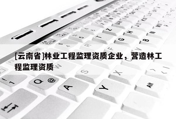 [云南省]林業工程監理資質企業，營造林工程監理資質