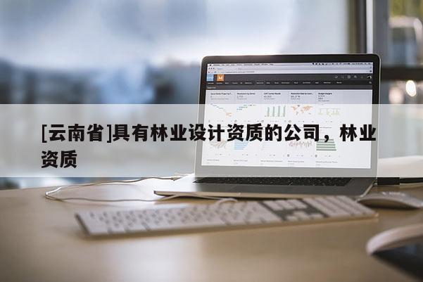 [云南省]具有林業(yè)設(shè)計(jì)資質(zhì)的公司，林業(yè) 資質(zhì)