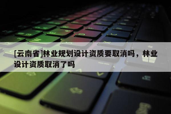 [云南省]林業(yè)規(guī)劃設(shè)計(jì)資質(zhì)要取消嗎，林業(yè)設(shè)計(jì)資質(zhì)取消了嗎