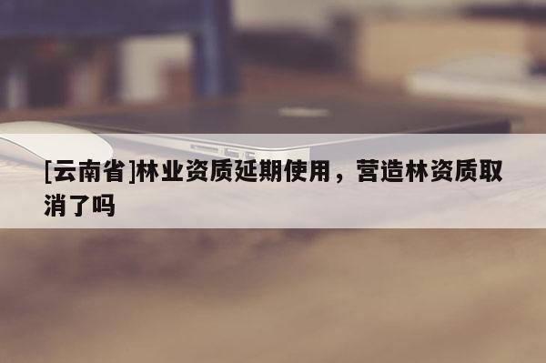 [云南省]林業(yè)資質(zhì)延期使用，營(yíng)造林資質(zhì)取消了嗎