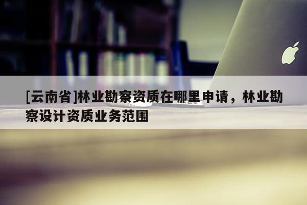 [云南省]林業勘察資質在哪里申請，林業勘察設計資質業務范圍