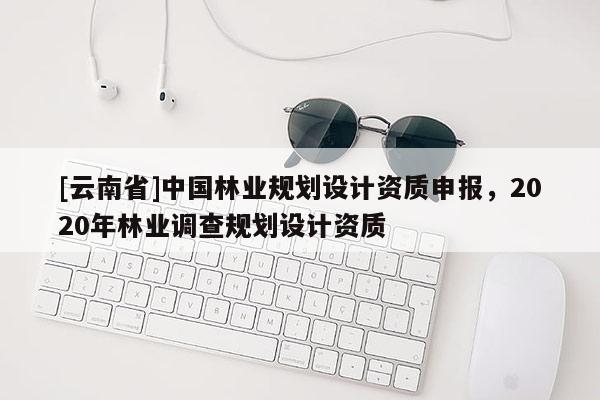 [云南省]中國林業規劃設計資質申報，2020年林業調查規劃設計資質