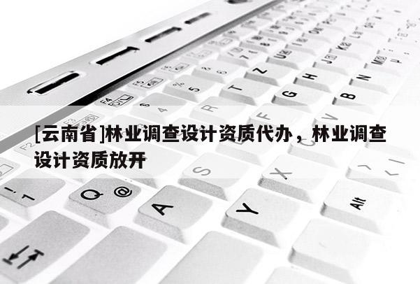 [云南省]林業(yè)調(diào)查設(shè)計(jì)資質(zhì)代辦，林業(yè)調(diào)查設(shè)計(jì)資質(zhì)放開