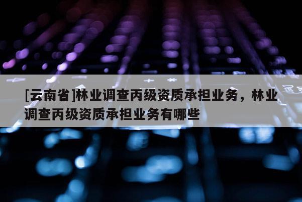 [云南省]林業調查丙級資質承擔業務，林業調查丙級資質承擔業務有哪些