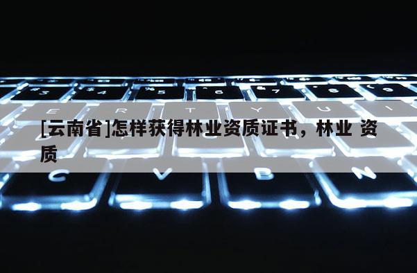 [云南省]怎樣獲得林業資質證書，林業 資質