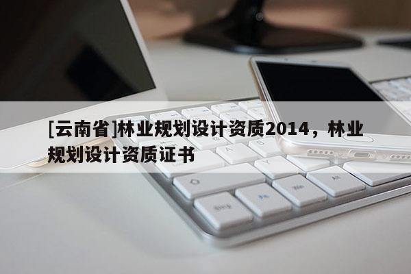 [云南省]林業(yè)規(guī)劃設(shè)計(jì)資質(zhì)2014，林業(yè)規(guī)劃設(shè)計(jì)資質(zhì)證書