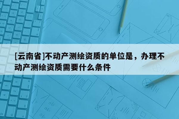 [云南省]不動產測繪資質的單位是，辦理不動產測繪資質需要什么條件