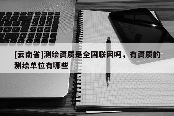 [云南省]測繪資質是全國聯網嗎，有資質的測繪單位有哪些