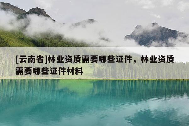 [云南省]林業資質需要哪些證件，林業資質需要哪些證件材料