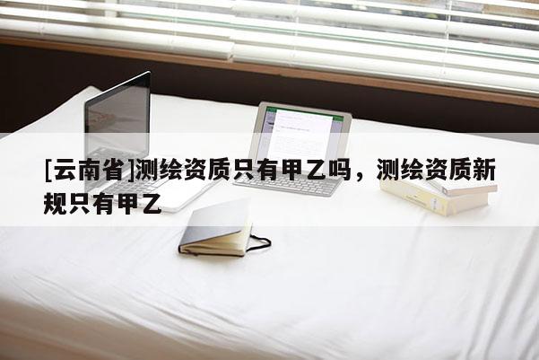 [云南省]測繪資質只有甲乙嗎，測繪資質新規只有甲乙