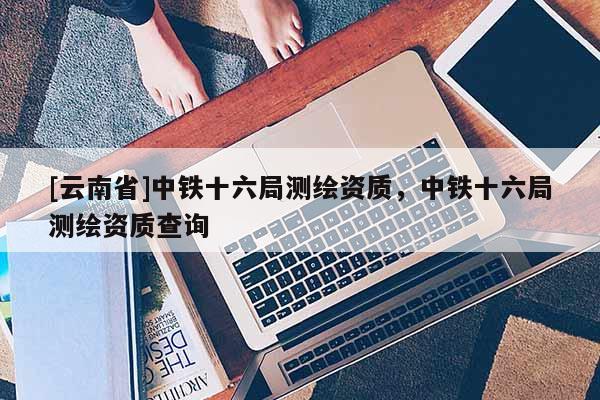 [云南省]中鐵十六局測繪資質(zhì)，中鐵十六局測繪資質(zhì)查詢