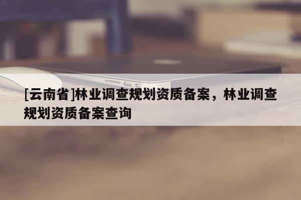 [云南省]林業(yè)調(diào)查規(guī)劃資質(zhì)備案，林業(yè)調(diào)查規(guī)劃資質(zhì)備案查詢