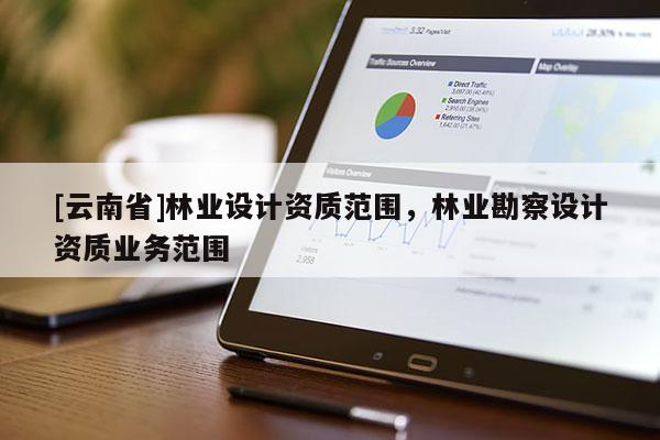 [云南省]林業(yè)設(shè)計(jì)資質(zhì)范圍，林業(yè)勘察設(shè)計(jì)資質(zhì)業(yè)務(wù)范圍
