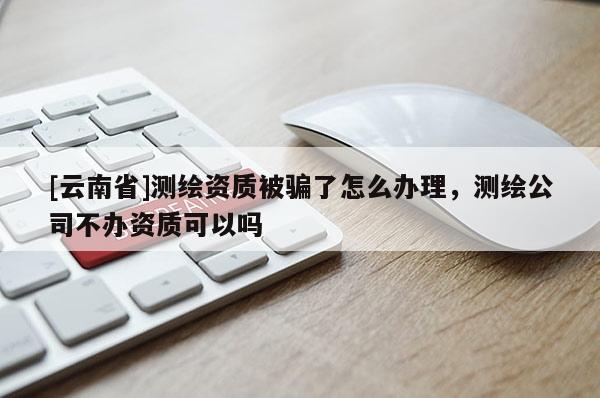 [云南省]測繪資質被騙了怎么辦理，測繪公司不辦資質可以嗎