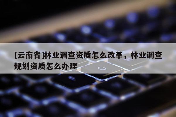 [云南省]林業調查資質怎么改革，林業調查規劃資質怎么辦理