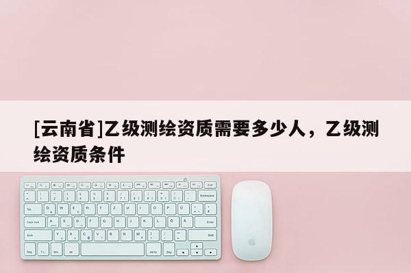[云南省]乙級測繪資質(zhì)需要多少人，乙級測繪資質(zhì)條件