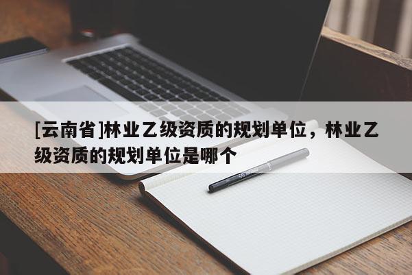 [云南省]林業(yè)乙級資質(zhì)的規(guī)劃單位，林業(yè)乙級資質(zhì)的規(guī)劃單位是哪個