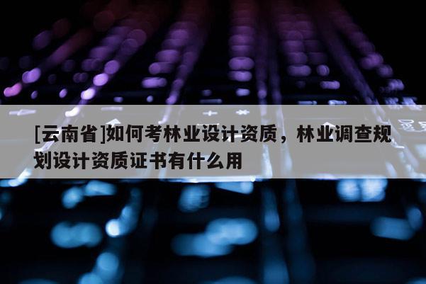 [云南省]如何考林業設計資質，林業調查規劃設計資質證書有什么用